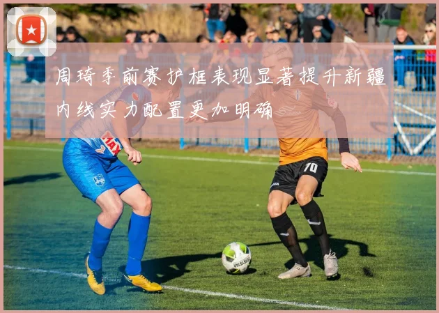 周琦季前赛护框表现显著提升新疆内线实力配置更加明确