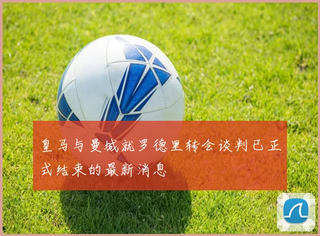 皇马与曼城就罗德里转会谈判已正式结束的最新消息