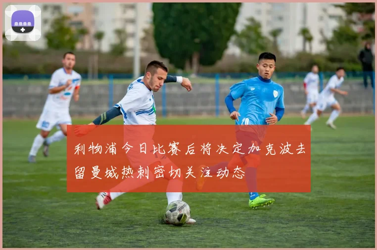 利物浦今日比赛后将决定加克波去留曼城热刺密切关注动态