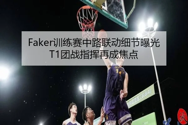Faker训练赛中路联动细节曝光 T1团战指挥再成焦点