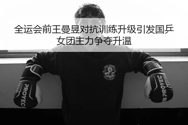 全运会前王曼昱对抗训练升级引发国乒女团主力争夺升温